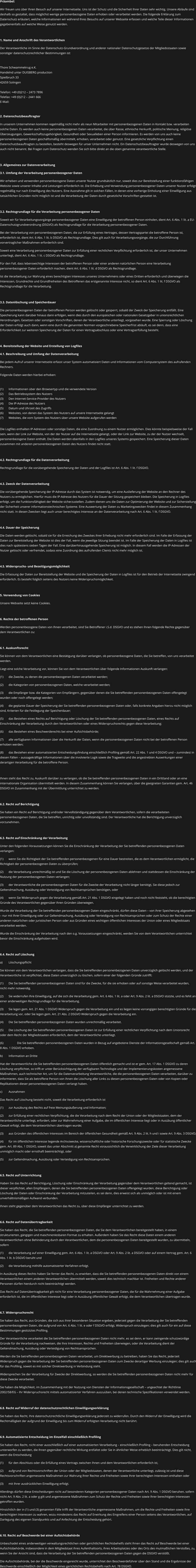 Präambel: Wir freuen uns über Ihren Besuch auf unserer Internetseite. Uns ist der Schutz und die Sicherheit Ihrer Daten sehr wichtig. Unsere Abläufe sind deshalb so gestaltet, dass möglichst wenige personenbezogene Daten erhoben oder verarbeitet werden. Die folgende Erklärung zum Datenschutz erläutert, welche Informationen wir während Ihres Besuchs auf unserer Webseite erfassen und welche Teile dieser Informationen gegebenenfalls auf welche Weise genutzt werden.   1. Name und Anschrift des Verantwortlichen Der Verantwortliche im Sinne der Datenschutz-Grundverordnung und anderer nationaler Datenschutzgesetze der Mitgliedsstaaten sowie sonstiger datenschutzrechtlicher Bestimmungen ist:  Thore Schwammekrug e.K. Handelnd unter DUISBERG production Spielbruch 33 42659 Solingen  Telefon: +49 (0)212 – 2473 7896 Telefax: +49 (0)212 – 2441 666 E-Mail:  2. Datenschutzbeauftragter In unserem Unternehmen kommen regelmäßig nicht mehr als neun Mitarbeiter mit personenbezogenen Daten in Kontakt bzw. verarbeiten solche Daten. Es werden auch keine personenbezogenen Daten verarbeitet, die über Rasse, ethnische Herkunft, politische Meinung, religiöse Überzeugungen, Gewerkschaftszugehörigkeit, Gesundheit oder Sexualleben einer Person informieren. Es werden von uns auch keine personenbezogenen Daten geschäftsmäßig übermittelt, erhoben, verarbeitet oder genutzt. Eine gesetzliche Verpflichtung einen Datenschutzbeauftragten zu bestellen, besteht deswegen für unser Unternehmen nicht. Ein Datenschutzbeauftragter wurde deswegen von uns auch nicht benannt. Bei Fragen zum Datenschutz wenden Sie sich bitte direkt an die oben genannte verantwortliche Stelle.   3. Allgemeines zur Datenverarbeitung 3.1. Umfang der Verarbeitung personenbezogener Daten Wir erheben und verwenden personenbezogene Daten unserer Nutzer grundsätzlich nur, soweit dies zur Bereitstellung einer funktionsfähigen Website sowie unserer Inhalte und Leistungen erforderlich ist. Die Erhebung und Verwendung personenbezogener Daten unserer Nutzer erfolgt regelmäßig nur nach Einwilligung des Nutzers. Eine Ausnahme gilt in solchen Fällen, in denen eine vorherige Einholung einer Einwilligung aus tatsächlichen Gründen nicht möglich ist und die Verarbeitung der Daten durch gesetzliche Vorschriften gestattet ist.   3.2. Rechtsgrundlage für die Verarbeitung personenbezogener Daten Soweit wir für Verarbeitungsvorgänge personenbezogener Daten eine Einwilligung der betroffenen Person einholen, dient Art. 6 Abs. 1 lit. a EU-Datenschutzgrundverordnung (DSGVO) als Rechtsgrundlage für die Verarbeitung personenbezogener Daten. Bei der Verarbeitung von personenbezogenen Daten, die zur Erfüllung eines Vertrages, dessen Vertragspartei die betroffene Person ist, erforderlich ist, dient Art. 6 Abs. 1 lit. b DSGVO als Rechtsgrundlage. Dies gilt auch für Verarbeitungsvorgänge, die zur Durchführung vorvertraglicher Maßnahmen erforderlich sind. Soweit eine Verarbeitung personenbezogener Daten zur Erfüllung einer rechtlichen Verpflichtung erforderlich ist, der unser Unternehmen unterliegt, dient Art. 6 Abs. 1 lit. c DSGVO als Rechtsgrundlage. Für den Fall, dass lebenswichtige Interessen der betroffenen Person oder einer anderen natürlichen Person eine Verarbeitung personenbezogener Daten erforderlich machen, dient Art. 6 Abs. 1 lit. d DSGVO als Rechtsgrundlage. Ist die Verarbeitung zur Wahrung eines berechtigten Interesses unseres Unternehmens oder eines Dritten erforderlich und überwiegen die Interessen, Grundrechte und Grundfreiheiten des Betroffenen das erstgenannte Interesse nicht, so dient Art. 6 Abs. 1 lit. f DSGVO als Rechtsgrundlage für die Verarbeitung.   3.3. Datenlöschung und Speicherdauer Die personenbezogenen Daten der betroffenen Person werden gelöscht oder gesperrt, sobald der Zweck der Speicherung entfällt. Eine Speicherung kann darüber hinaus dann erfolgen, wenn dies durch den europäischen oder nationalen Gesetzgeber in unionsrechtlichen Verordnungen, Gesetzen oder sonstigen Vorschriften, denen der Verantwortliche unterliegt, vorgesehen wurde. Eine Sperrung oder Löschung der Daten erfolgt auch dann, wenn eine durch die genannten Normen vorgeschriebene Speicherfrist abläuft, es sei denn, dass eine Erforderlichkeit zur weiteren Speicherung der Daten für einen Vertragsabschluss oder eine Vertragserfüllung besteht.  4. Bereitstellung der Website und Erstellung von Logfiles 4.1. Beschreibung und Umfang der Datenverarbeitung Bei jedem Aufruf unserer Internetseite erfasst unser System automatisiert Daten und Informationen vom Computersystem des aufrufenden Rechners.  Folgende Daten werden hierbei erhoben:  (1)	Informationen über den Browsertyp und die verwendete Version (2)	Das Betriebssystem des Nutzers (3)	Den Internet-Service-Provider des Nutzers (4)	Die IP-Adresse des Nutzers (5)	Datum und Uhrzeit des Zugriffs (6)	Websites, von denen das System des Nutzers auf unsere Internetseite gelangt  (7)	Websites, die vom System des Nutzers über unsere Website aufgerufen werden  Die Logfiles enthalten IP-Adressen oder sonstige Daten, die eine Zuordnung zu einem Nutzer ermöglichen. Dies könnte beispielsweise der Fall sein, wenn der Link zur Website, von der der Nutzer auf die Internetseite gelangt, oder der Link zur Website, zu der der Nutzer wechselt, personenbezogene Daten enthält. Die Daten werden ebenfalls in den Logfiles unseres Systems gespeichert. Eine Speicherung dieser Daten zusammen mit anderen personenbezogenen Daten des Nutzers findet nicht statt.  4.2. Rechtsgrundlage für die Datenverarbeitung  Rechtsgrundlage für die vorübergehende Speicherung der Daten und der Logfiles ist Art. 6 Abs. 1 lit. f DSGVO.  4.3. Zweck der Datenverarbeitung Die vorübergehende Speicherung der IP-Adresse durch das System ist notwendig, um eine Auslieferung der Website an den Rechner des Nutzers zu ermöglichen. Hierfür muss die IP-Adresse des Nutzers für die Dauer der Sitzung gespeichert bleiben. Die Speicherung in Logfiles erfolgt, um die Funktionsfähigkeit der Website sicherzustellen. Zudem dienen uns die Daten zur Optimierung der Website und zur Sicherstellung der Sicherheit unserer informationstechnischen Systeme. Eine Auswertung der Daten zu Marketingzwecken findet in diesem Zusammenhang nicht statt. In diesen Zwecken liegt auch unser berechtigtes Interesse an der Datenverarbeitung nach Art. 6 Abs. 1 lit. f DSGVO.  4.4. Dauer der Speicherung Die Daten werden gelöscht, sobald sie für die Erreichung des Zweckes ihrer Erhebung nicht mehr erforderlich sind. Im Falle der Erfassung der Daten zur Bereitstellung der Website ist dies der Fall, wenn die jeweilige Sitzung beendet ist. Im Falle der Speicherung der Daten in Logfiles ist dies nach spätestens sieben Tagen der Fall. Eine darüberhinausgehende Speicherung ist möglich. In diesem Fall werden die IP-Adressen der Nutzer gelöscht oder verfremdet, sodass eine Zuordnung des aufrufenden Clients nicht mehr möglich ist.  4.5. Widerspruchs- und Beseitigungsmöglichkeit Die Erfassung der Daten zur Bereitstellung der Website und die Speicherung der Daten in Logfiles ist für den Betrieb der Internetseite zwingend erforderlich. Es besteht folglich seitens des Nutzers keine Widerspruchsmöglichkeit.   5. Verwendung von Cookies Unsere Webseite setzt keine Cookies.   6. Rechte der betroffenen Person Werden personenbezogene Daten von Ihnen verarbeitet, sind Sie Betroffener i.S.d. DSGVO und es stehen Ihnen folgende Rechte gegenüber dem Verantwortlichen zu:  6.1. Auskunftsrecht Sie können von dem Verantwortlichen eine Bestätigung darüber verlangen, ob personenbezogene Daten, die Sie betreffen, von uns verarbeitet werden.  Liegt eine solche Verarbeitung vor, können Sie von dem Verantwortlichen über folgende Informationen Auskunft verlangen: (1)	die Zwecke, zu denen die personenbezogenen Daten verarbeitet werden; (2)	die Kategorien von personenbezogenen Daten, welche verarbeitet werden; (3)	die Empfänger bzw. die Kategorien von Empfängern, gegenüber denen die Sie betreffenden personenbezogenen Daten offengelegt wurden oder noch offengelegt werden; (4)	die geplante Dauer der Speicherung der Sie betreffenden personenbezogenen Daten oder, falls konkrete Angaben hierzu nicht möglich sind, Kriterien für die Festlegung der Speicherdauer; (5)	das Bestehen eines Rechts auf Berichtigung oder Löschung der Sie betreffenden personenbezogenen Daten, eines Rechts auf Einschränkung der Verarbeitung durch den Verantwortlichen oder eines Widerspruchsrechts gegen diese Verarbeitung;  (6)	das Bestehen eines Beschwerderechts bei einer Aufsichtsbehörde; (7)	alle verfügbaren Informationen über die Herkunft der Daten, wenn die personenbezogenen Daten nicht bei der betroffenen Person erhoben werden; (8)	das Bestehen einer automatisierten Entscheidungsfindung einschließlich Profiling gemäß Art. 22 Abs. 1 und 4 DSGVO und – zumindest in diesen Fällen – aussagekräftige Informationen über die involvierte Logik sowie die Tragweite und die angestrebten Auswirkungen einer derartigen Verarbeitung für die betroffene Person.  Ihnen steht das Recht zu, Auskunft darüber zu verlangen, ob die Sie betreffenden personenbezogenen Daten in ein Drittland oder an eine internationale Organisation übermittelt werden. In diesem Zusammenhang können Sie verlangen, über die geeigneten Garantien gem. Art. 46 DSGVO im Zusammenhang mit der Übermittlung unterrichtet zu werden.  6.2. Recht auf Berichtigung  Sie haben ein Recht auf Berichtigung und/oder Vervollständigung gegenüber dem Verantwortlichen, sofern die verarbeiteten personenbezogenen Daten, die Sie betreffen, unrichtig oder unvollständig sind. Der Verantwortliche hat die Berichtigung unverzüglich vorzunehmen.  6.3. Recht auf Einschränkung der Verarbeitung Unter den folgenden Voraussetzungen können Sie die Einschränkung der Verarbeitung der Sie betreffenden personenbezogenen Daten verlangen: (1)	wenn Sie die Richtigkeit der Sie betreffenden personenbezogenen für eine Dauer bestreiten, die es dem Verantwortlichen ermöglicht, die Richtigkeit der personenbezogenen Daten zu überprüfen; (2)	die Verarbeitung unrechtmäßig ist und Sie die Löschung der personenbezogenen Daten ablehnen und stattdessen die Einschränkung der Nutzung der personenbezogenen Daten verlangen; (3)	der Verantwortliche die personenbezogenen Daten für die Zwecke der Verarbeitung nicht länger benötigt, Sie diese jedoch zur Geltendmachung, Ausübung oder Verteidigung von Rechtsansprüchen benötigen, oder (4)	wenn Sie Widerspruch gegen die Verarbeitung gemäß Art. 21 Abs. 1 DSGVO eingelegt haben und noch nicht feststeht, ob die berechtigten Gründe des Verantwortlichen gegenüber Ihren Gründen überwiegen. Wurde die Verarbeitung der Sie betreffenden personenbezogenen Daten eingeschränkt, dürfen diese Daten – von ihrer Speicherung abgesehen – nur mit Ihrer Einwilligung oder zur Geltendmachung, Ausübung oder Verteidigung von Rechtsansprüchen oder zum Schutz der Rechte einer anderen natürlichen oder juristischen Person oder aus Gründen eines wichtigen öffentlichen Interesses der Union oder eines Mitgliedstaats verarbeitet werden. Wurde die Einschränkung der Verarbeitung nach den o.g. Voraussetzungen eingeschränkt, werden Sie von dem Verantwortlichen unterrichtet bevor die Einschränkung aufgehoben wird.  6.4. Recht auf Löschung a)	Löschungspflicht Sie können von dem Verantwortlichen verlangen, dass die Sie betreffenden personenbezogenen Daten unverzüglich gelöscht werden, und der Verantwortliche ist verpflichtet, diese Daten unverzüglich zu löschen, sofern einer der folgenden Gründe zutrifft: (1)	Die Sie betreffenden personenbezogenen Daten sind für die Zwecke, für die sie erhoben oder auf sonstige Weise verarbeitet wurden, nicht mehr notwendig. (2)	Sie widerrufen Ihre Einwilligung, auf die sich die Verarbeitung gem. Art. 6 Abs. 1 lit. a oder Art. 9 Abs. 2 lit. a DSGVO stützte, und es fehlt an einer anderweitigen Rechtsgrundlage für die Verarbeitung.  (3)	Sie legen gem. Art. 21 Abs. 1 DSGVO Widerspruch gegen die Verarbeitung ein und es liegen keine vorrangigen berechtigten Gründe für die Verarbeitung vor, oder Sie legen gem. Art. 21 Abs. 2 DSGVO Widerspruch gegen die Verarbeitung ein.  (4)	Die Sie betreffenden personenbezogenen Daten wurden unrechtmäßig verarbeitet.  (5)	Die Löschung der Sie betreffenden personenbezogenen Daten ist zur Erfüllung einer rechtlichen Verpflichtung nach dem Unionsrecht oder dem Recht der Mitgliedstaaten erforderlich, dem der Verantwortliche unterliegt.  (6)		Die Sie betreffenden personenbezogenen Daten wurden in Bezug auf angebotene Dienste der Informationsgesellschaft gemäß Art. 8 Abs. 1 DSGVO erhoben. b)	Information an Dritte Hat der Verantwortliche die Sie betreffenden personenbezogenen Daten öffentlich gemacht und ist er gem. Art. 17 Abs. 1 DSGVO zu deren Löschung verpflichtet, so trifft er unter Berücksichtigung der verfügbaren Technologie und der Implementierungskosten angemessene Maßnahmen, auch technischer Art, um für die Datenverarbeitung Verantwortliche, die die personenbezogenen Daten verarbeiten, darüber zu informieren, dass Sie als betroffene Person von ihnen die Löschung aller Links zu diesen personenbezogenen Daten oder von Kopien oder Replikationen dieser personenbezogenen Daten verlangt haben.  c)	Ausnahmen Das Recht auf Löschung besteht nicht, soweit die Verarbeitung erforderlich ist (1)	zur Ausübung des Rechts auf freie Meinungsäußerung und Information; (2)	zur Erfüllung einer rechtlichen Verpflichtung, die die Verarbeitung nach dem Recht der Union oder der Mitgliedstaaten, dem der Verantwortliche unterliegt, erfordert, oder zur Wahrnehmung einer Aufgabe, die im öffentlichen Interesse liegt oder in Ausübung öffentlicher Gewalt erfolgt, die dem Verantwortlichen übertragen wurde; (3)	aus Gründen des öffentlichen Interesses im Bereich der öffentlichen Gesundheit gemäß Art. 9 Abs. 2 lit. h und i sowie Art. 9 Abs. 3 DSGVO; (4)	für im öffentlichen Interesse liegende Archivzwecke, wissenschaftliche oder historische Forschungszwecke oder für statistische Zwecke gem. Art. 89 Abs. 1 DSGVO, soweit das unter Abschnitt a) genannte Recht voraussichtlich die Verwirklichung der Ziele dieser Verarbeitung unmöglich macht oder ernsthaft beeinträchtigt, oder (5)	zur Geltendmachung, Ausübung oder Verteidigung von Rechtsansprüchen.  6.5. Recht auf Unterrichtung Haben Sie das Recht auf Berichtigung, Löschung oder Einschränkung der Verarbeitung gegenüber dem Verantwortlichen geltend gemacht, ist dieser verpflichtet, allen Empfängern, denen die Sie betreffenden personenbezogenen Daten offengelegt wurden, diese Berichtigung oder Löschung der Daten oder Einschränkung der Verarbeitung mitzuteilen, es sei denn, dies erweist sich als unmöglich oder ist mit einem unverhältnismäßigen Aufwand verbunden. Ihnen steht gegenüber dem Verantwortlichen das Recht zu, über diese Empfänger unterrichtet zu werden.  6.6. Recht auf Datenübertragbarkeit Sie haben das Recht, die Sie betreffenden personenbezogenen Daten, die Sie dem Verantwortlichen bereitgestellt haben, in einem strukturierten, gängigen und maschinenlesbaren Format zu erhalten. Außerdem haben Sie das Recht diese Daten einem anderen Verantwortlichen ohne Behinderung durch den Verantwortlichen, dem die personenbezogenen Daten bereitgestellt wurden, zu übermitteln, sofern (1)	die Verarbeitung auf einer Einwilligung gem. Art. 6 Abs. 1 lit. a DSGVO oder Art. 9 Abs. 2 lit. a DSGVO oder auf einem Vertrag gem. Art. 6 Abs. 1 lit. b DSGVO beruht und (2)	die Verarbeitung mithilfe automatisierter Verfahren erfolgt. In Ausübung dieses Rechts haben Sie ferner das Recht, zu erwirken, dass die Sie betreffenden personenbezogenen Daten direkt von einem Verantwortlichen einem anderen Verantwortlichen übermittelt werden, soweit dies technisch machbar ist. Freiheiten und Rechte anderer Personen dürfen hierdurch nicht beeinträchtigt werden. Das Recht auf Datenübertragbarkeit gilt nicht für eine Verarbeitung personenbezogener Daten, die für die Wahrnehmung einer Aufgabe erforderlich ist, die im öffentlichen Interesse liegt oder in Ausübung öffentlicher Gewalt erfolgt, die dem Verantwortlichen übertragen wurde.  6.7. Widerspruchsrecht Sie haben das Recht, aus Gründen, die sich aus ihrer besonderen Situation ergeben, jederzeit gegen die Verarbeitung der Sie betreffenden personenbezogenen Daten, die aufgrund von Art. 6 Abs. 1 lit. e oder f DSGVO erfolgt, Widerspruch einzulegen; dies gilt auch für ein auf diese Bestimmungen gestütztes Profiling.  Der Verantwortliche verarbeitet die Sie betreffenden personenbezogenen Daten nicht mehr, es sei denn, er kann zwingende schutzwürdige Gründe für die Verarbeitung nachweisen, die Ihre Interessen, Rechte und Freiheiten überwiegen, oder die Verarbeitung dient der Geltendmachung, Ausübung oder Verteidigung von Rechtsansprüchen. Werden die Sie betreffenden personenbezogenen Daten verarbeitet, um Direktwerbung zu betreiben, haben Sie das Recht, jederzeit Widerspruch gegen die Verarbeitung der Sie betreffenden personenbezogenen Daten zum Zwecke derartiger Werbung einzulegen; dies gilt auch für das Profiling, soweit es mit solcher Direktwerbung in Verbindung steht. Widersprechen Sie der Verarbeitung für Zwecke der Direktwerbung, so werden die Sie betreffenden personenbezogenen Daten nicht mehr für diese Zwecke verarbeitet. Sie haben die Möglichkeit, im Zusammenhang mit der Nutzung von Diensten der Informationsgesellschaft – ungeachtet der Richtlinie 2002/58/EG – Ihr Widerspruchsrecht mittels automatisierter Verfahren auszuüben, bei denen technische Spezifikationen verwendet werden.  6.8. Recht auf Widerruf der datenschutzrechtlichen Einwilligungserklärung Sie haben das Recht, Ihre datenschutzrechtliche Einwilligungserklärung jederzeit zu widerrufen. Durch den Widerruf der Einwilligung wird die Rechtmäßigkeit der aufgrund der Einwilligung bis zum Widerruf erfolgten Verarbeitung nicht berührt.  6.9. Automatisierte Entscheidung im Einzelfall einschließlich Profiling Sie haben das Recht, nicht einer ausschließlich auf einer automatisierten Verarbeitung – einschließlich Profiling – beruhenden Entscheidung unterworfen zu werden, die Ihnen gegenüber rechtliche Wirkung entfaltet oder Sie in ähnlicher Weise erheblich beeinträchtigt. Dies gilt nicht, wenn die Entscheidung  (1)	für den Abschluss oder die Erfüllung eines Vertrags zwischen Ihnen und dem Verantwortlichen erforderlich ist, (2)	aufgrund von Rechtsvorschriften der Union oder der Mitgliedstaaten, denen der Verantwortliche unterliegt, zulässig ist und diese Rechtsvorschriften angemessene Maßnahmen zur Wahrung Ihrer Rechte und Freiheiten sowie Ihrer berechtigten Interessen enthalten oder (3)	mit Ihrer ausdrücklichen Einwilligung erfolgt. Allerdings dürfen diese Entscheidungen nicht auf besonderen Kategorien personenbezogener Daten nach Art. 9 Abs. 1 DSGVO beruhen, sofern nicht Art. 9 Abs. 2 lit. a oder g gilt und angemessene Maßnahmen zum Schutz der Rechte und Freiheiten sowie Ihrer berechtigten Interessen getroffen wurden. Hinsichtlich der in (1) und (3) genannten Fälle trifft der Verantwortliche angemessene Maßnahmen, um die Rechte und Freiheiten sowie Ihre berechtigten Interessen zu wahren, wozu mindestens das Recht auf Erwirkung des Eingreifens einer Person seitens des Verantwortlichen, auf Darlegung des eigenen Standpunkts und auf Anfechtung der Entscheidung gehört.  6.10. Recht auf Beschwerde bei einer Aufsichtsbehörde Unbeschadet eines anderweitigen verwaltungsrechtlichen oder gerichtlichen Rechtsbehelfs steht Ihnen das Recht auf Beschwerde bei einer Aufsichtsbehörde, insbesondere in dem Mitgliedstaat ihres Aufenthaltsorts, ihres Arbeitsplatzes oder des Orts des mutmaßlichen Verstoßes, zu, wenn Sie der Ansicht sind, dass die Verarbeitung der Sie betreffenden personenbezogenen Daten gegen die DSGVO verstößt.  Die Aufsichtsbehörde, bei der die Beschwerde eingereicht wurde, unterrichtet den Beschwerdeführer über den Stand und die Ergebnisse der Beschwerde einschließlich der Möglichkeit eines gerichtlichen Rechtsbehelfs nach Art. 78 DSGVO.